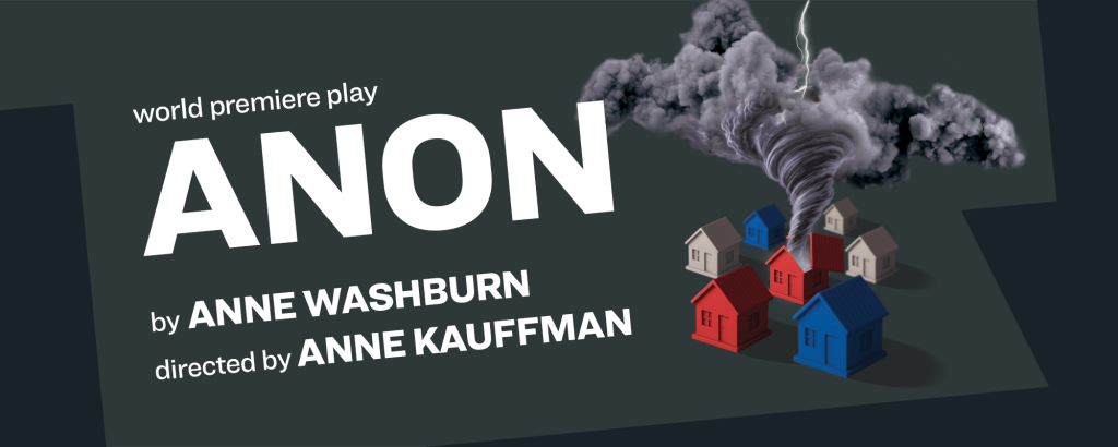 Six red, white, and blue houses are arranged as if on a game board. The central red house has the roof torn off and a tornado emerging from it, flashing with lightning. Text reads: world premiere play. ANON by ANNE WASHBURN directed by ANNE KAUFFMAN