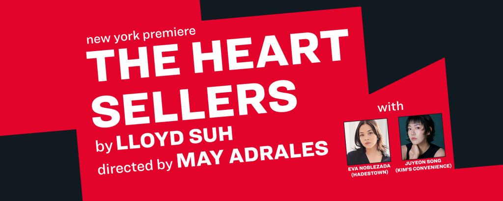 A graphic that says new york premiere The Heart Sellers by Lloyd Suh directed by May Adrales with Eva Noblezada from Hadestown and Juyeon Song from Kim's Convenience.